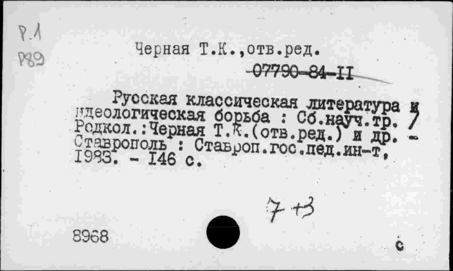 ﻿УМ №
Черная Т.К.,отв.ред.
07790-84-11
Русская классическая литература идеологическая борьба : Сб.науч.тр. РодколЧерная Т.К.(отв.ред.) и др. тро§ропот5с: СтаБР°п-гос.пед.ин-т;
— 14о С.
3968
С